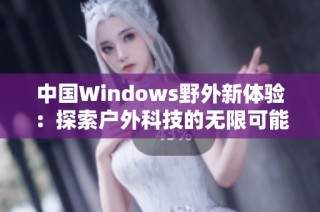 中国Windows野外新体验：探索户外科技的无限可能