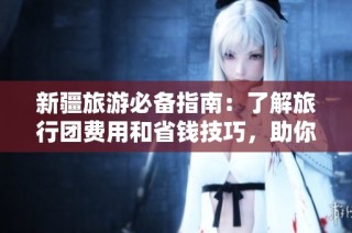 新疆旅游必备指南：了解旅行团费用和省钱技巧，助你轻松出行