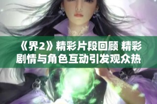 《界2》精彩片段回顾 精彩剧情与角色互动引发观众热议