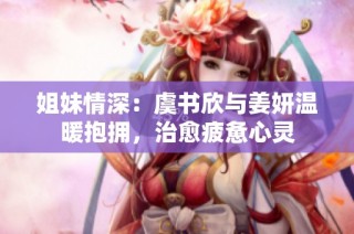 姐妹情深：虞书欣与姜妍温暖抱拥，治愈疲惫心灵
