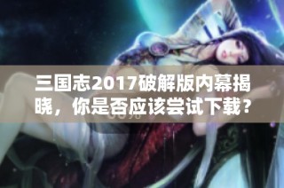 三国志2017破解版内幕揭晓，你是否应该尝试下载？