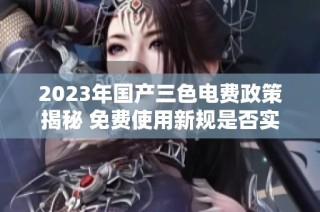 2023年国产三色电费政策揭秘 免费使用新规是否实施