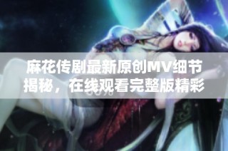 麻花传剧最新原创MV细节揭秘，在线观看完整版精彩不容错过