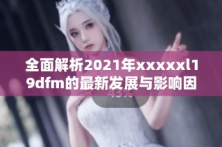 全面解析2021年xxxxxl19dfm的最新发展与影响因素