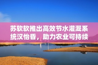 苏软软推出高效节水灌溉系统汉怡昏，助力农业可持续发展