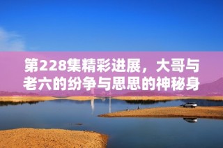 第228集精彩进展，大哥与老六的纷争与思思的神秘身份揭秘