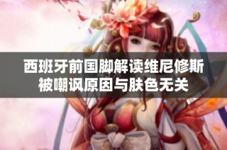 西班牙前国脚解读维尼修斯被嘲讽原因与肤色无关