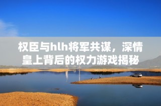 权臣与hlh将军共谋，深情皇上背后的权力游戏揭秘