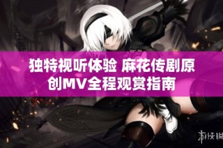 独特视听体验 麻花传剧原创MV全程观赏指南