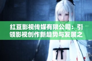 红豆影视传媒有限公司：引领影视创作新趋势与发展之路