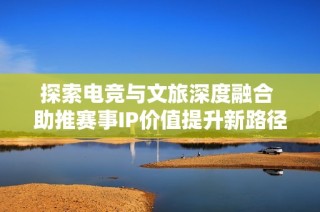 探索电竞与文旅深度融合 助推赛事IP价值提升新路径