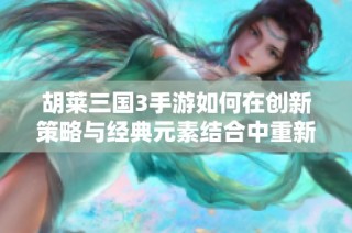 胡莱三国3手游如何在创新策略与经典元素结合中重新定义玩家体验与游戏乐趣