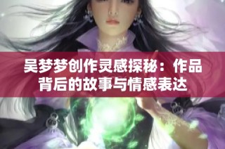 吴梦梦创作灵感探秘：作品背后的故事与情感表达