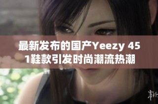 最新发布的国产Yeezy 451鞋款引发时尚潮流热潮