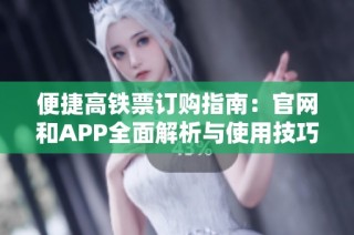 便捷高铁票订购指南：官网和APP全面解析与使用技巧