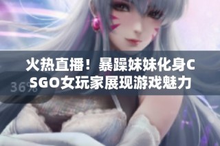 火热直播！暴躁妹妹化身CSGO女玩家展现游戏魅力