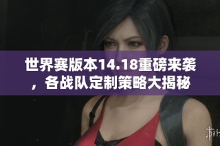 世界赛版本14.18重磅来袭，各战队定制策略大揭秘
