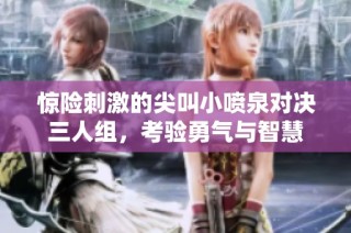 惊险刺激的尖叫小喷泉对决三人组，考验勇气与智慧