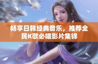畅享日韩经典音乐，推荐全民K歌必唱影片集锦