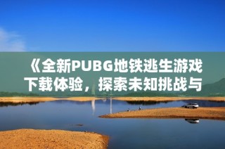 《全新PUBG地铁逃生游戏下载体验，探索未知挑战与刺激冒险》