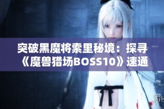 突破黑魔将索里秘境：探寻《魔兽猎场BOSS10》速通的最佳攻略与技巧！