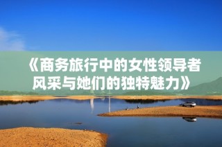 《商务旅行中的女性领导者风采与她们的独特魅力》