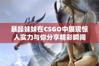 暴躁妹妹在CSGO中展现惊人实力与你分享精彩瞬间