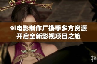 9i电影制作厂携手多方资源开启全新影视项目之旅