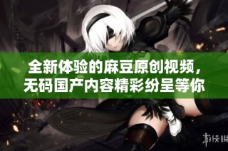 全新体验的麻豆原创视频，无码国产内容精彩纷呈等你观看