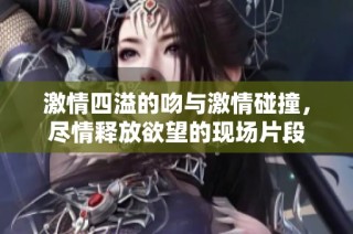 激情四溢的吻与激情碰撞，尽情释放欲望的现场片段