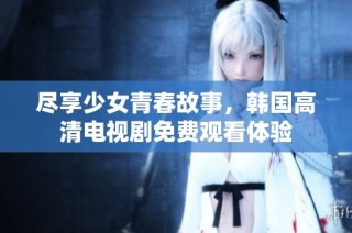 尽享少女青春故事，韩国高清电视剧免费观看体验