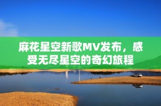 麻花星空新歌MV发布，感受无尽星空的奇幻旅程