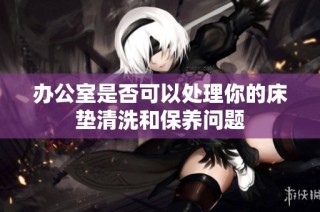 办公室是否可以处理你的床垫清洗和保养问题