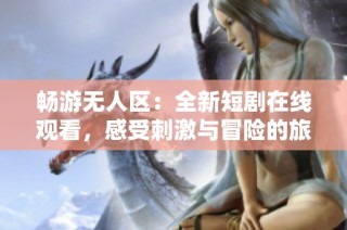 畅游无人区：全新短剧在线观看，感受刺激与冒险的旅程