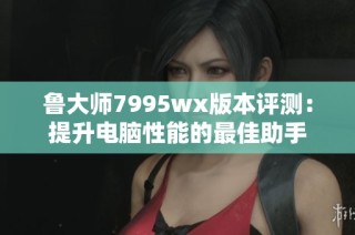 鲁大师7995wx版本评测：提升电脑性能的最佳助手
