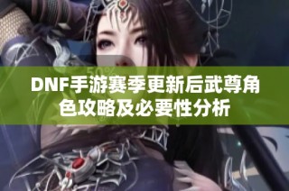 DNF手游赛季更新后武尊角色攻略及必要性分析