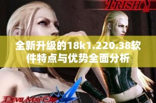 全新升级的18k1.220.38软件特点与优势全面分析