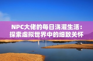 NPC大佬的每日浇灌生活：探索虚拟世界中的细致关怀