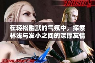 在轻松幽默的气氛中，探索林浅与发小之间的深厚友情