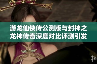 游龙仙侠传公测版与封神之龙神传奇深度对比评测引发玩家热议的两款慢时间手游