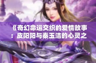 《奇幻命运交织的爱情故事：皮阳阳与秦玉洁的心灵之旅》