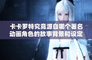 卡卡罗特究竟源自哪个著名动画角色的故事背景和设定