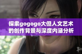 探索gogogo大但人文艺术的创作背景与深度内涵分析