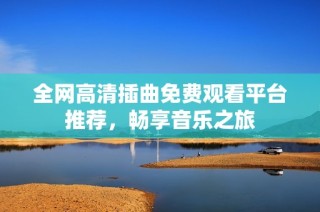 全网高清插曲免费观看平台推荐，畅享音乐之旅