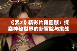 《界2》精彩片段回顾：探索神秘世界的新冒险与挑战