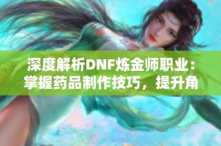 深度解析DNF炼金师职业：掌握药品制作技巧，提升角色战斗力的全攻略