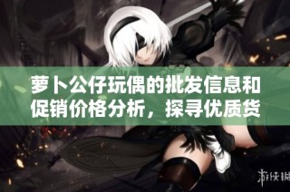 萝卜公仔玩偶的批发信息和促销价格分析，探寻优质货源及产地介绍