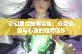 梦幻爱情故事合集，感受浪漫与心动的短篇佳作