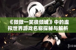 《微微一笑很倾城》中的虚拟世界游戏名称探秘与解析