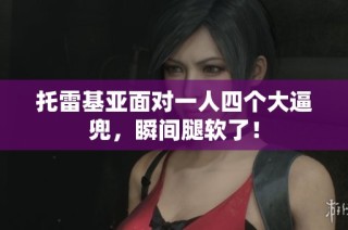 托雷基亚面对一人四个大逼兜，瞬间腿软了！